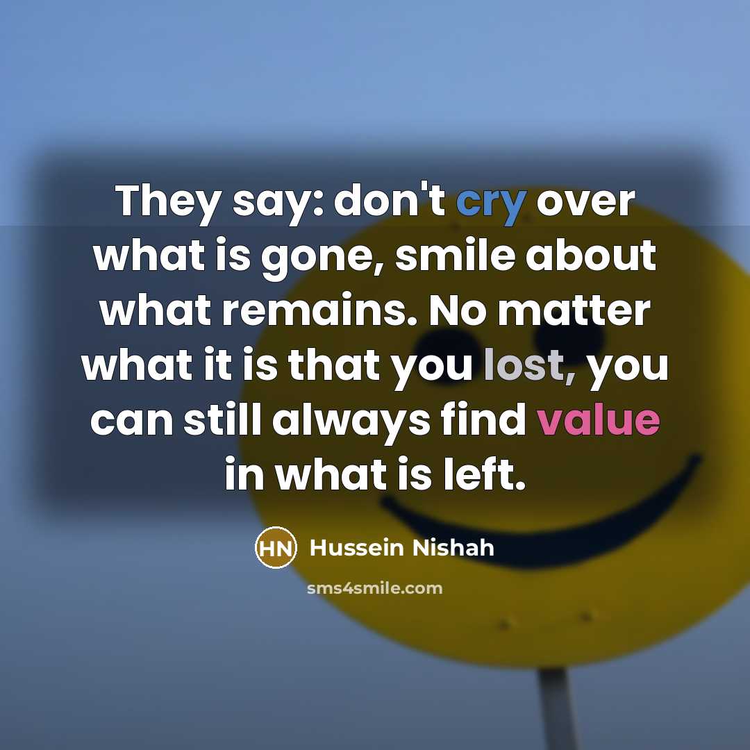 “They say: don't cry over what is gone, smile about what remains. No matter what it is that you lost, you can still always find value in what is left.” quote by Hussein Nishah