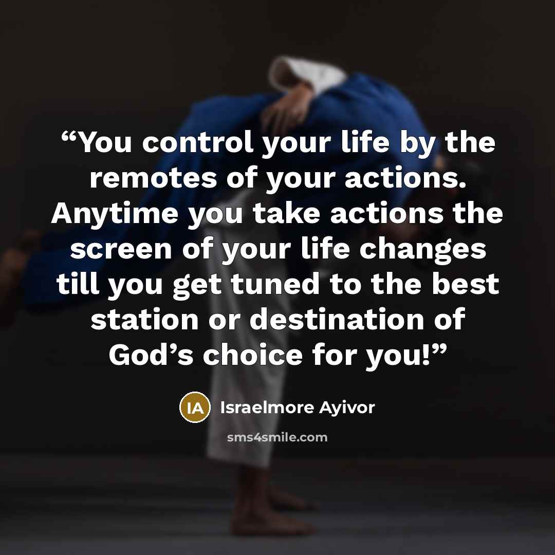 “You control your life by the remotes of your actions. Anytime you take actions the screen of your life changes till you get tuned to the best station or destination of God’s choice for you!” quote by Israelmore Ayivor