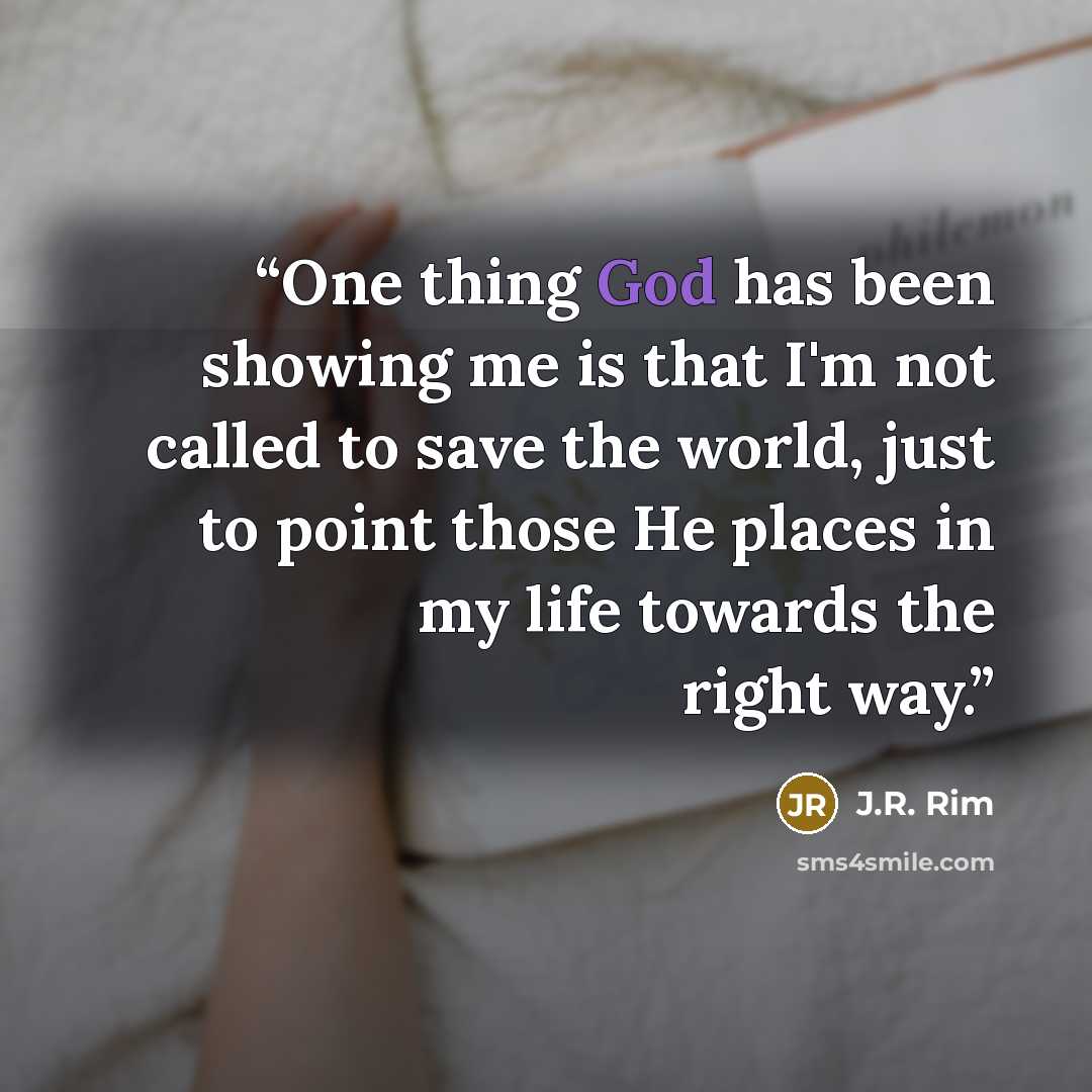 “One thing God has been showing me is that I'm not called to save the world, just to point those He places in my life towards the right way.” quote by J.R. Rim