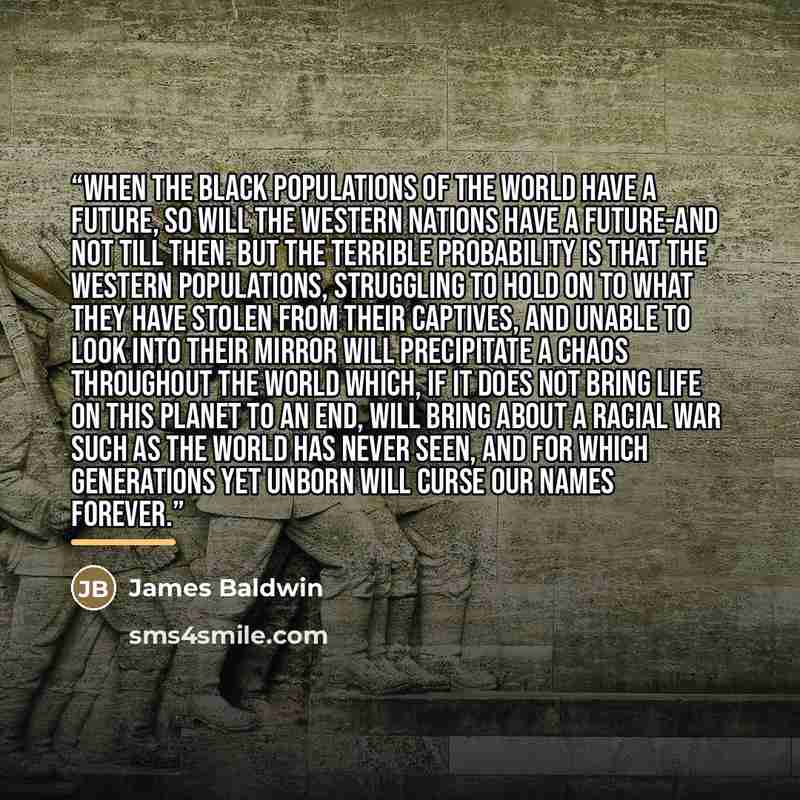 “when the black populations of the world have a future, so will the Western nations have a future-and not till then. But the terrible probability is that the Western populations, struggling to hold on to what they have stolen from their captives, and unable to look into their mirror will…” quote by James Baldwin