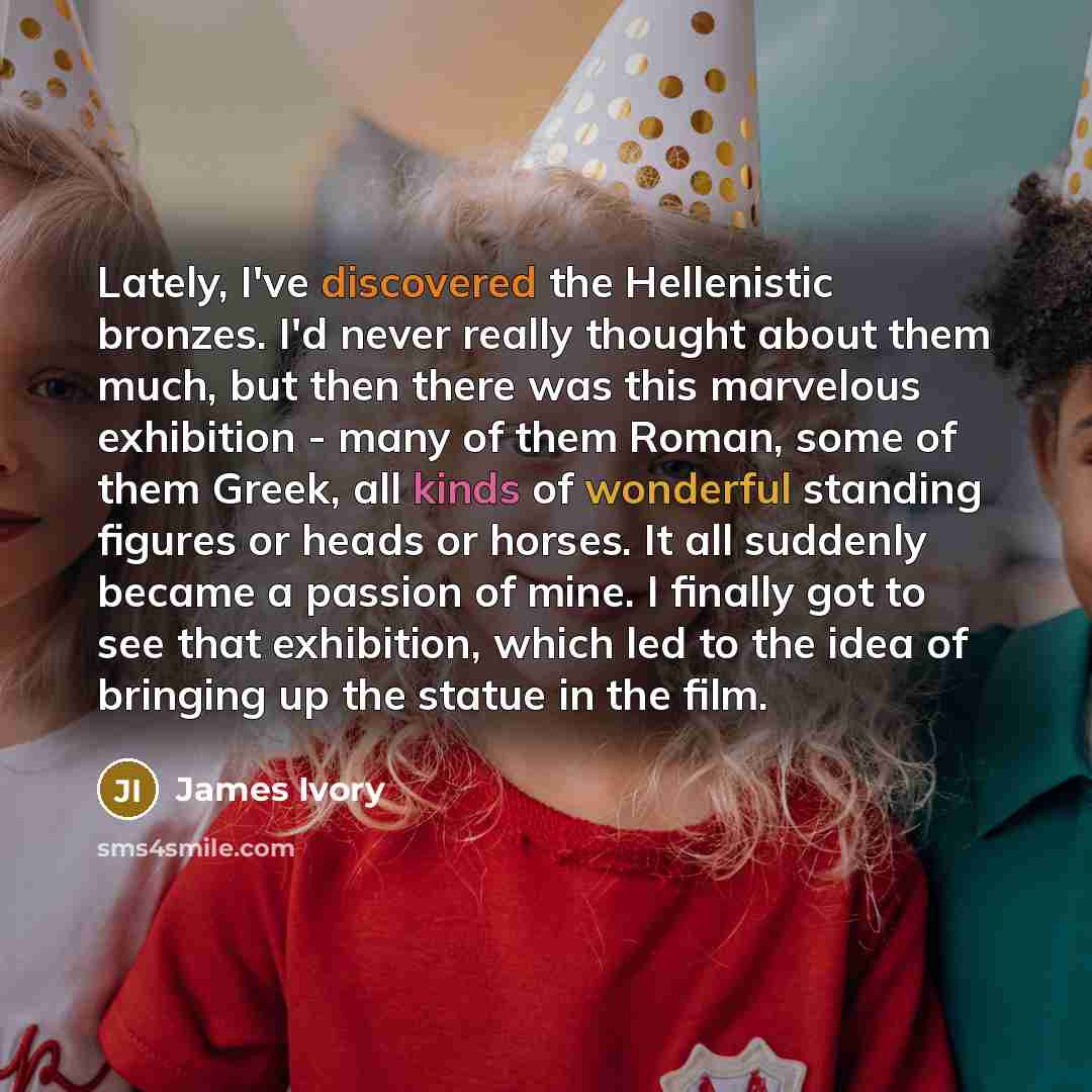 “Lately, I've discovered the Hellenistic bronzes. I'd never really thought about them much, but then there was this marvelous exhibition - many of them Roman, some of them Greek, all kinds of wonderful standing figures or heads or horses. It all suddenly became a passion of mine. I finally got to…” quote by James Ivory