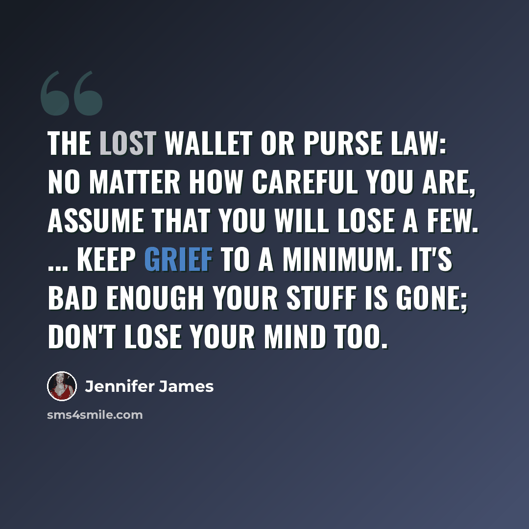 “The lost wallet or purse law: No matter how careful you are, assume that you will lose a few. ... Keep grief to a minimum. It's bad enough your stuff is gone; don't lose your mind too.” quote by Jennifer James