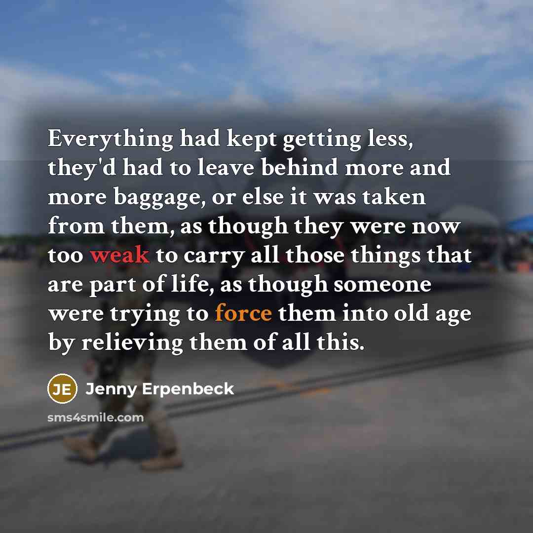 “Everything had kept getting less, they'd had to leave behind more and more baggage, or else it was taken from them, as though they were now too weak to carry all those things that are part of life, as though someone were trying to force them into old age by relieving them of all this.” quote by Jenny Erpenbeck