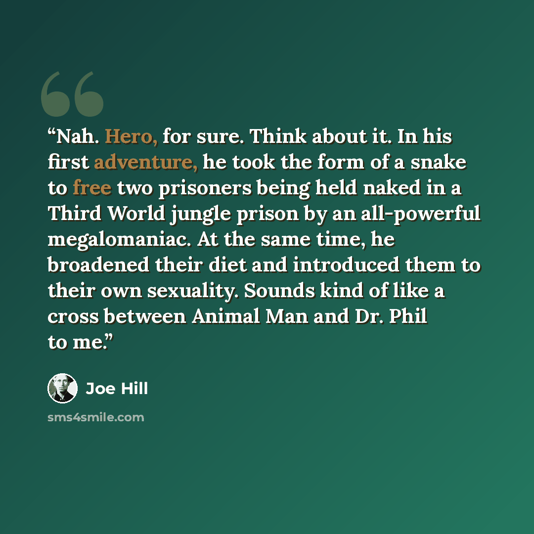 “Nah. Hero, for sure. Think about it. In his first adventure, he took the form of a snake to free two prisoners being held naked in a Third World jungle prison by an all-powerful megalomaniac. At the same time, he broadened their diet and introduced them to their own sexuality. Sounds kind of like…” quote by Joe Hill