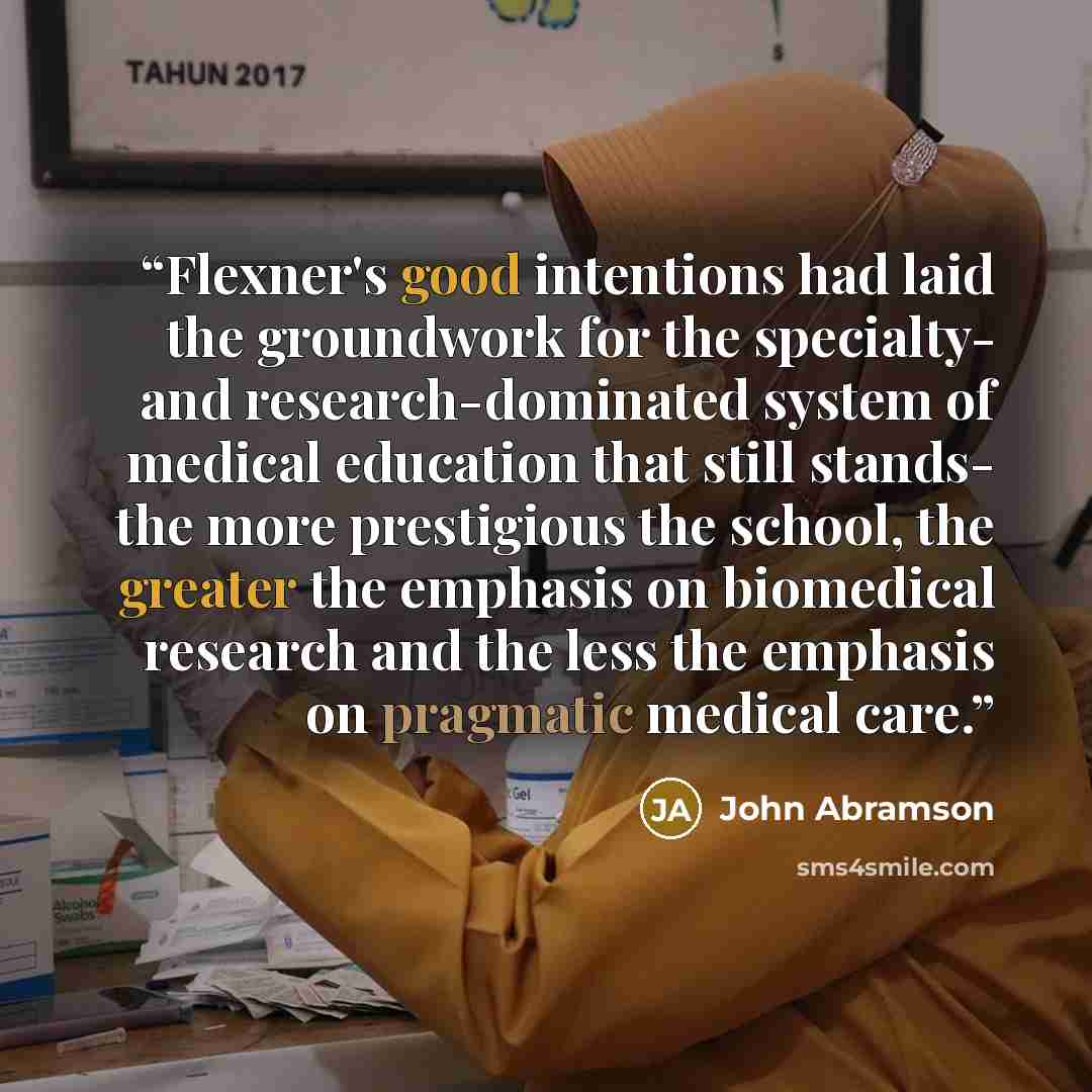 “Flexner's good intentions had laid the groundwork for the specialty- and research-dominated system of medical education that still stands- the more prestigious the school, the greater the emphasis on biomedical research and the less the emphasis on pragmatic medical care.” quote by John Abramson