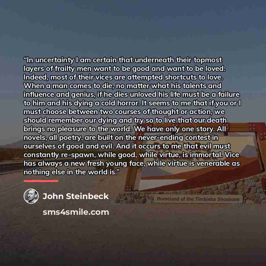 “In uncertainty I am certain that underneath their topmost layers of frailty men want to be good and want to be loved. Indeed, most of their vices are attempted shortcuts to love. When a man comes to die, no matter what his talents and influence and genius, if he dies unloved his life must be a…” quote by John Steinbeck