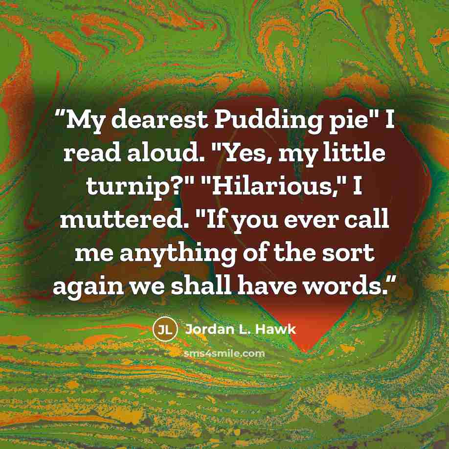 “My dearest Pudding pie" I read aloud. "Yes, my little turnip?" "Hilarious," I muttered. "If you ever call me anything of the sort again we shall have words.” quote by Jordan L. Hawk
