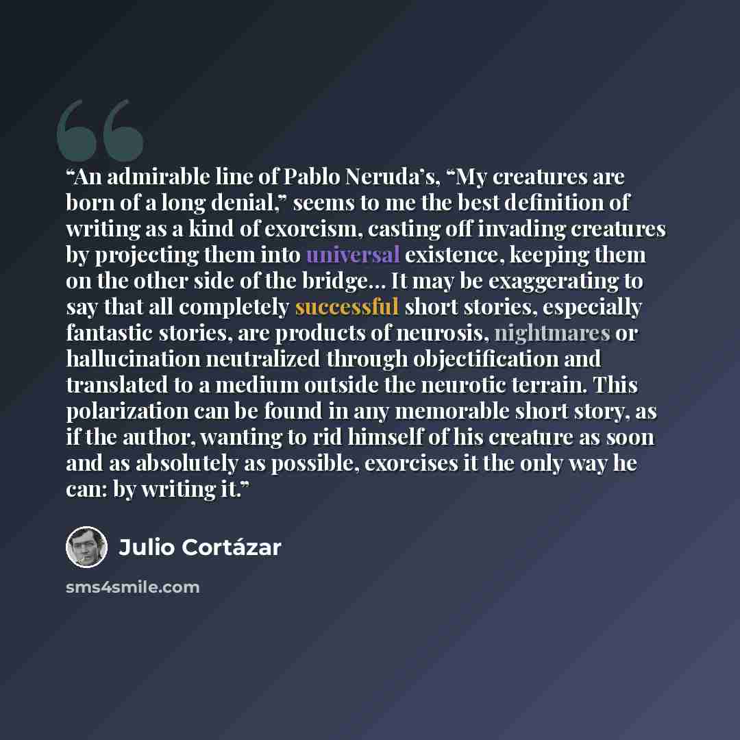 “An admirable line of Pablo Neruda’s, “My creatures are born of a long denial,” seems to me the best definition of writing as a kind of exorcism, casting off invading creatures by projecting them into universal existence, keeping them on the other side of the bridge… It may be exaggerating to say…” quote by Julio Cortázar