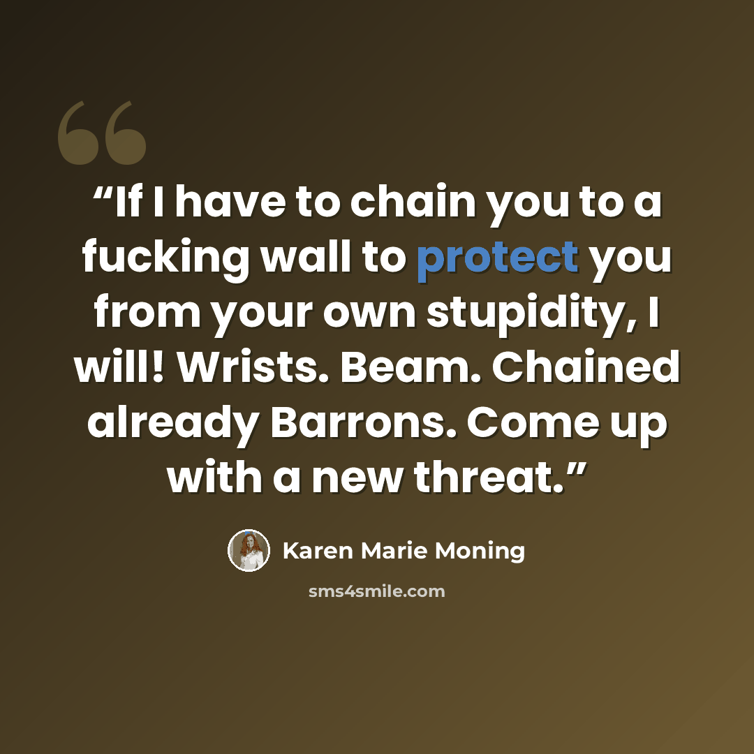 “If I have to chain you to a fucking wall to protect you from your own stupidity, I will! Wrists. Beam. Chained already Barrons. Come up with a new threat.” quote by Karen Marie Moning