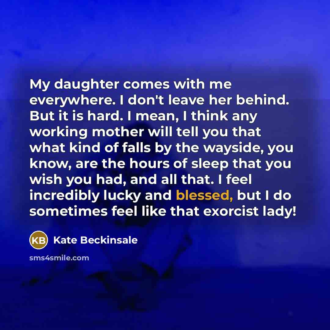 “My daughter comes with me everywhere. I don't leave her behind. But it is hard. I mean, I think any working mother will tell you that what kind of falls by the wayside, you know, are the hours of sleep that you wish you had, and all that. I feel incredibly lucky and blessed, but I do sometimes…” quote by Kate Beckinsale