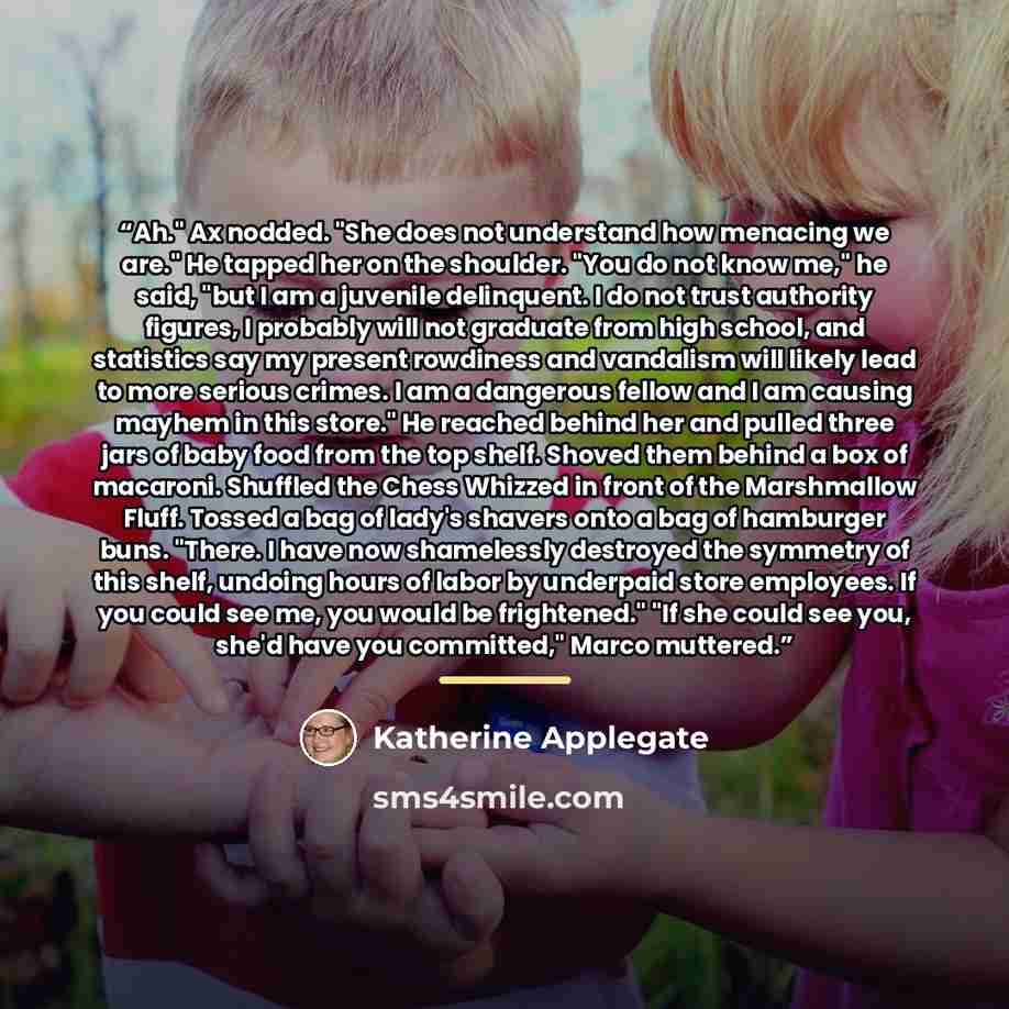 “Ah." Ax nodded. "She does not understand how menacing we are." He tapped her on the shoulder. "You do not know me," he said, "but I am a juvenile delinquent. I do not trust authority figures, I probably will not graduate from high school, and statistics say my present rowdiness and vandalism will…” quote by Katherine Applegate