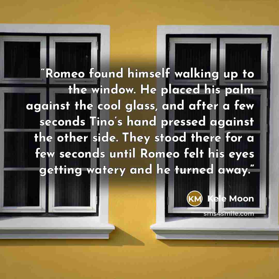 “Romeo found himself walking up to the window. He placed his palm against the cool glass, and after a few seconds Tino’s hand pressed against the other side. They stood there for a few seconds until Romeo felt his eyes getting watery and he turned away.” quote by Kele Moon