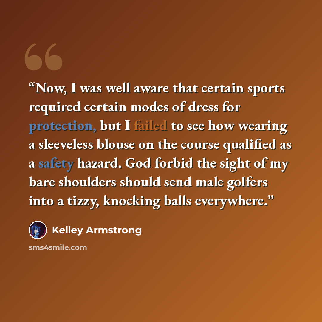 “Now, I was well aware that certain sports required certain modes of dress for protection, but I failed to see how wearing a sleeveless blouse on the course qualified as a safety hazard. God forbid the sight of my bare shoulders should send male golfers into a tizzy, knocking balls everywhere.” quote by Kelley Armstrong