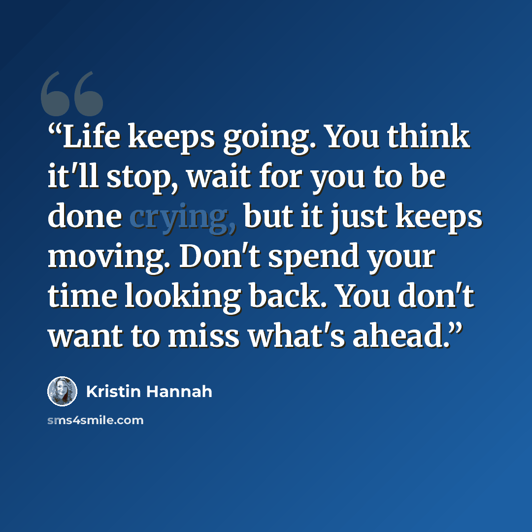 “Life keeps going. You think it'll stop, wait for you to be done crying, but it just keeps moving. Don't spend your time looking back. You don't want to miss what's ahead.” quote by Kristin Hannah