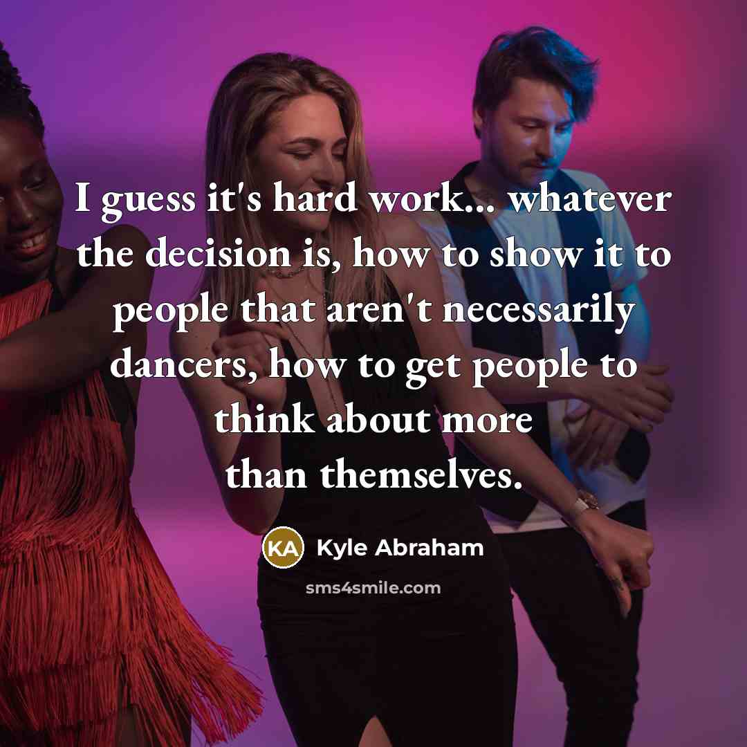 “I guess it's hard work... whatever the decision is, how to show it to people that aren't necessarily dancers, how to get people to think about more than themselves.” quote by Kyle Abraham