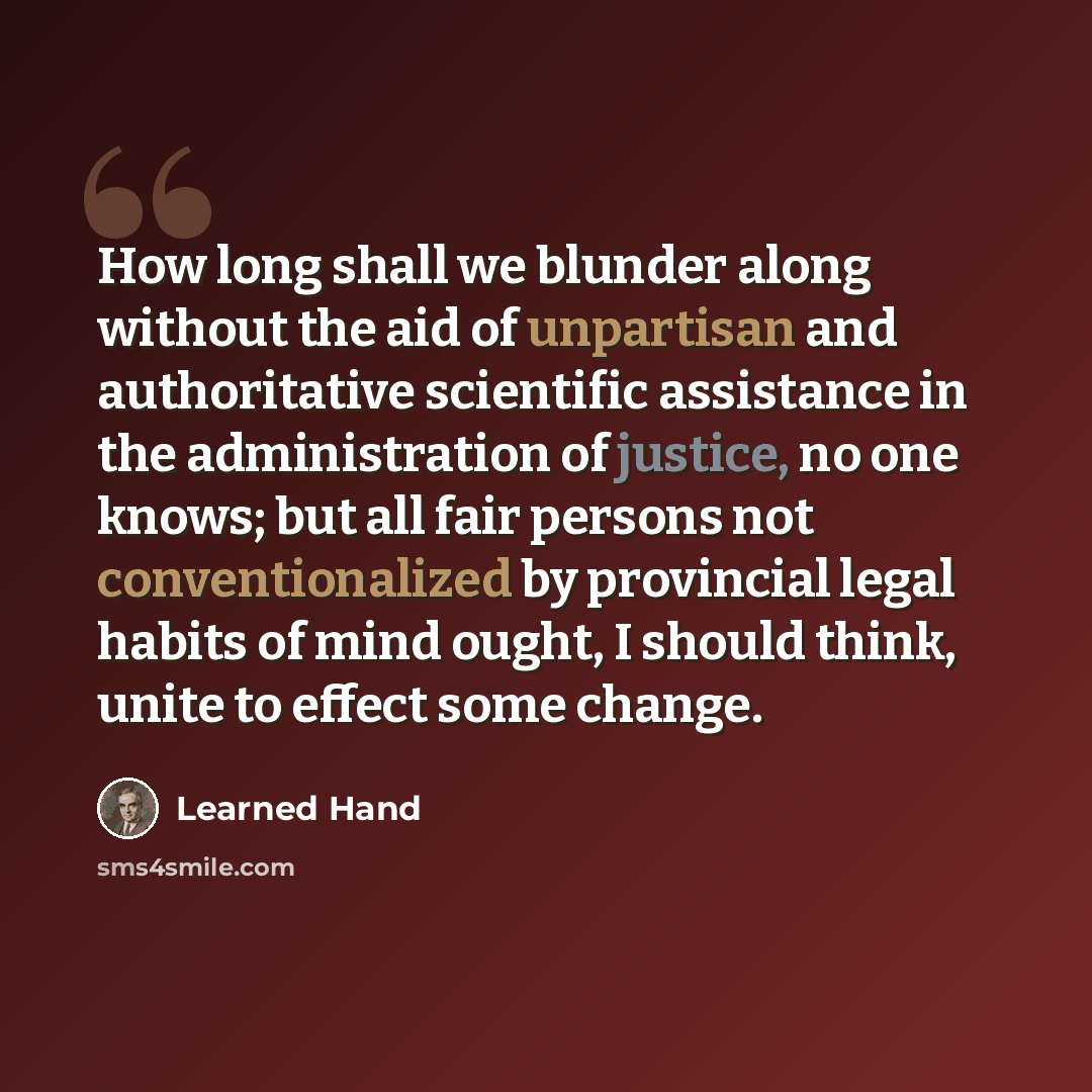 “How long shall we blunder along without the aid of unpartisan and authoritative scientific assistance in the administration of justice, no one knows; but all fair persons not conventionalized by provincial legal habits of mind ought, I should think, unite to effect some change.” quote by Learned Hand