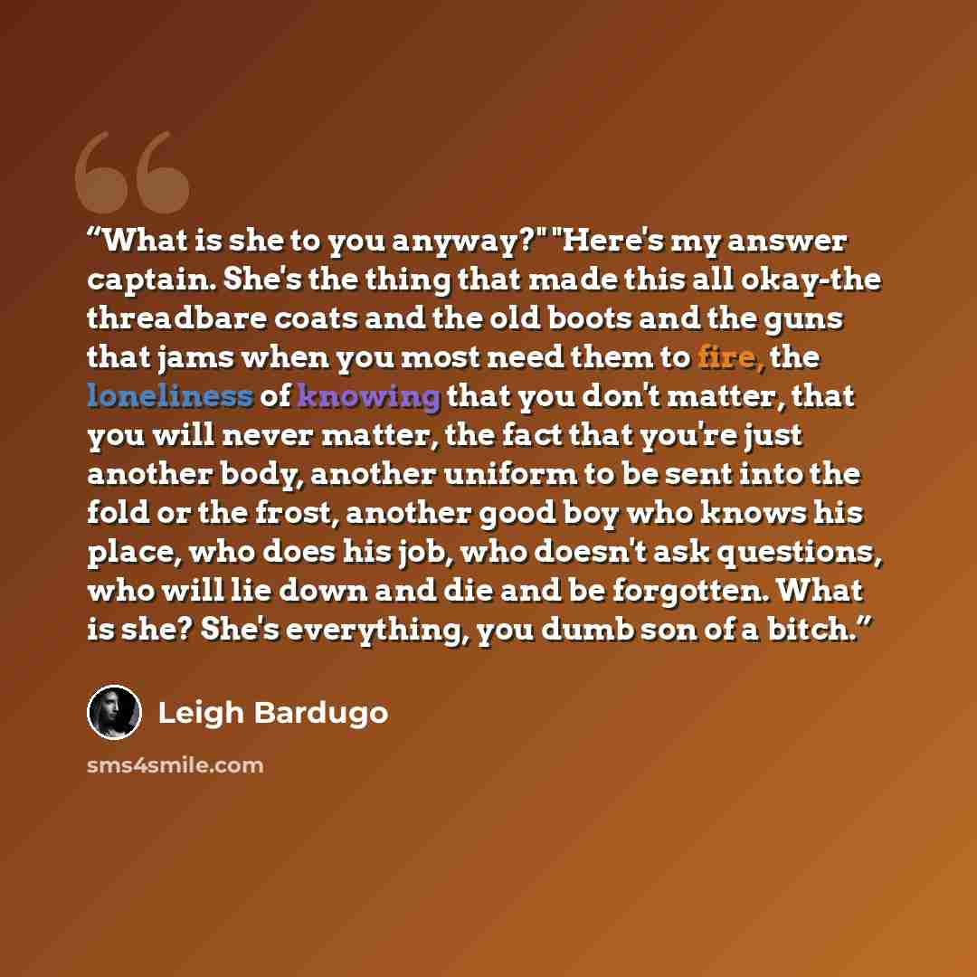 “What is she to you anyway?" "Here's my answer captain. She's the thing that made this all okay-the threadbare coats and the old boots and the guns that jams when you most need them to fire, the loneliness of knowing that you don't matter, that you will never matter, the fact that you're just…” quote by Leigh Bardugo