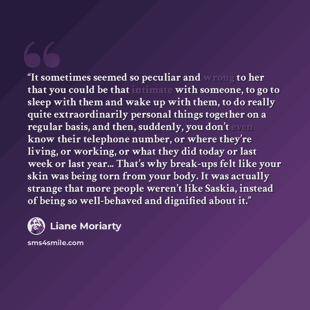 “It sometimes seemed so peculiar and wrong to her that you could be that intimate with someone, to go to sleep with them and wake up with them, to do really quite extraordinarily personal things together on a regular basis, and then, suddenly, you don’t even know their telephone number, or where…” quote by Liane Moriarty