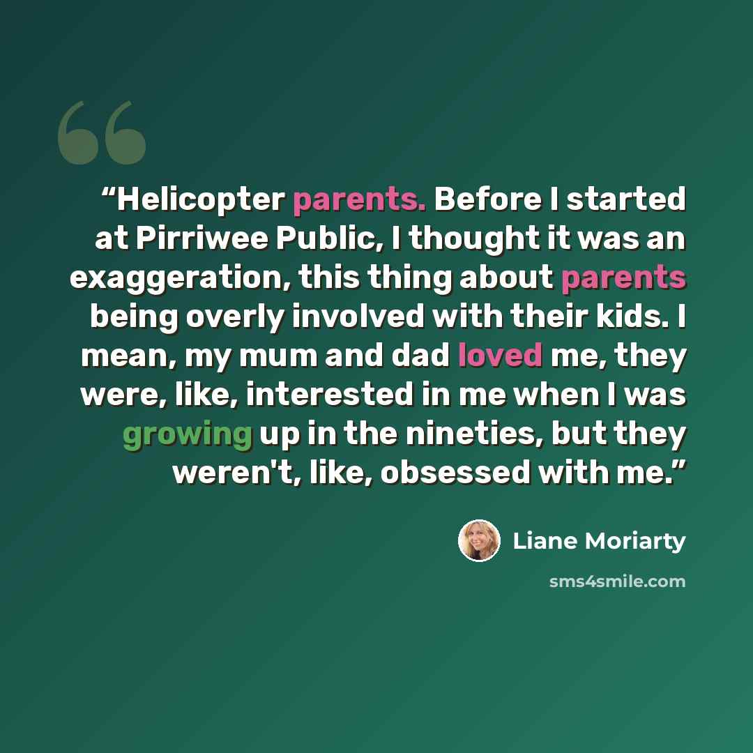 “Helicopter parents. Before I started at Pirriwee Public, I thought it was an exaggeration, this thing about parents being overly involved with their kids. I mean, my mum and dad loved me, they were, like, interested in me when I was growing up in the nineties, but they weren't, like, obsessed with…” quote by Liane Moriarty