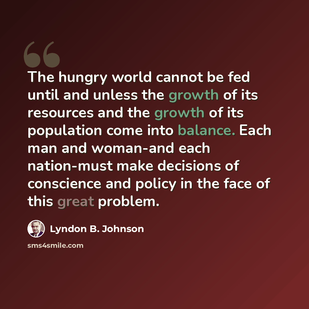 “The hungry world cannot be fed until and unless the growth of its resources and the growth of its population come into balance. Each man and woman-and each nation-must make decisions of conscience and policy in the face of this great problem.” quote by Lyndon B. Johnson