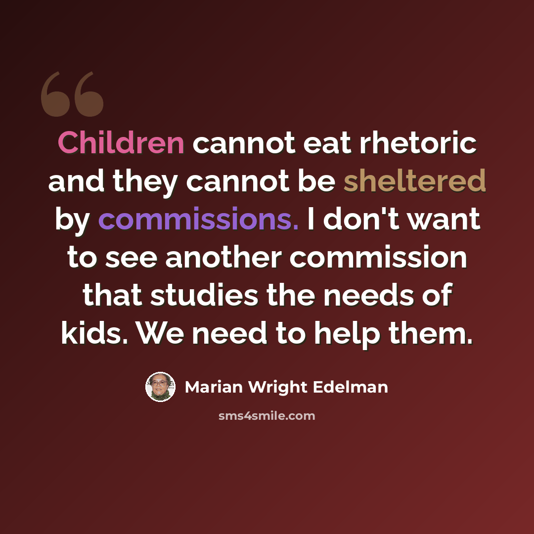 “Children cannot eat rhetoric and they cannot be sheltered by commissions. I don't want to see another commission that studies the needs of kids. We need to help them.” quote by Marian Wright Edelman