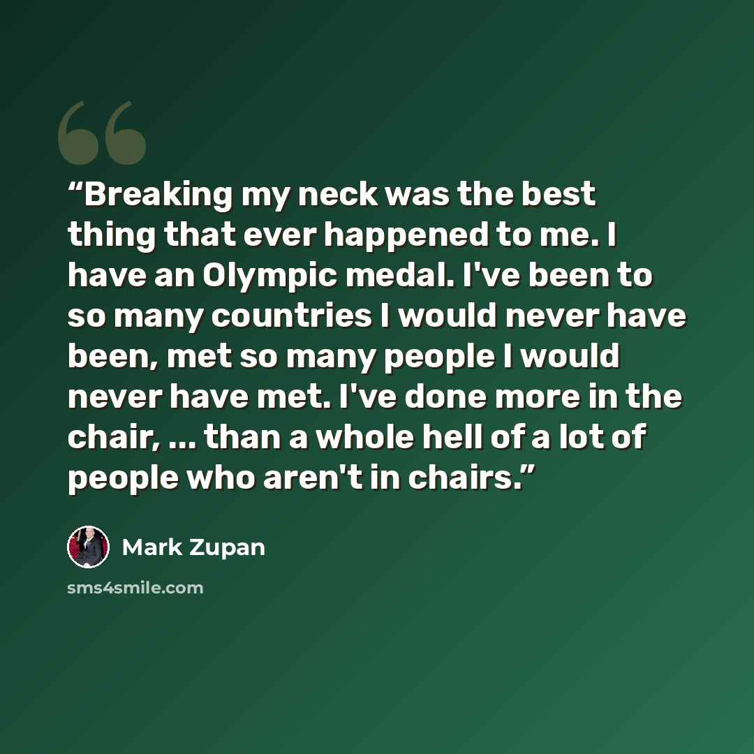 “Breaking my neck was the best thing that ever happened to me. I have an Olympic medal. I've been to so many countries I would never have been, met so many people I would never have met. I've done more in the chair, ... than a whole hell of a lot of people who aren't in chairs.” quote by Mark Zupan