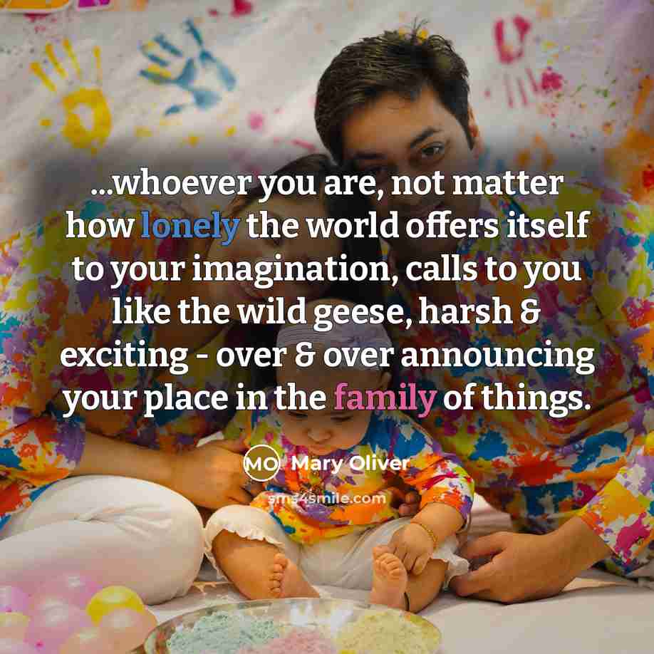 “...whoever you are, not matter how lonely the world offers itself to your imagination, calls to you like the wild geese, harsh & exciting - over & over announcing your place in the family of things.” quote by Mary Oliver