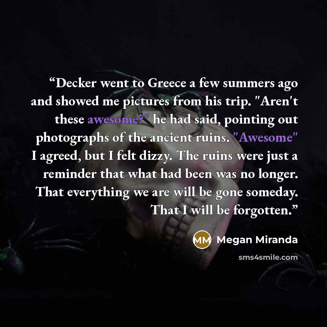 “Decker went to Greece a few summers ago and showed me pictures from his trip. "Aren't these awesome?" he had said, pointing out photographs of the ancient ruins. "Awesome" I agreed, but I felt dizzy. The ruins were just a reminder that what had been was no longer. That everything we are will be…” quote by Megan Miranda