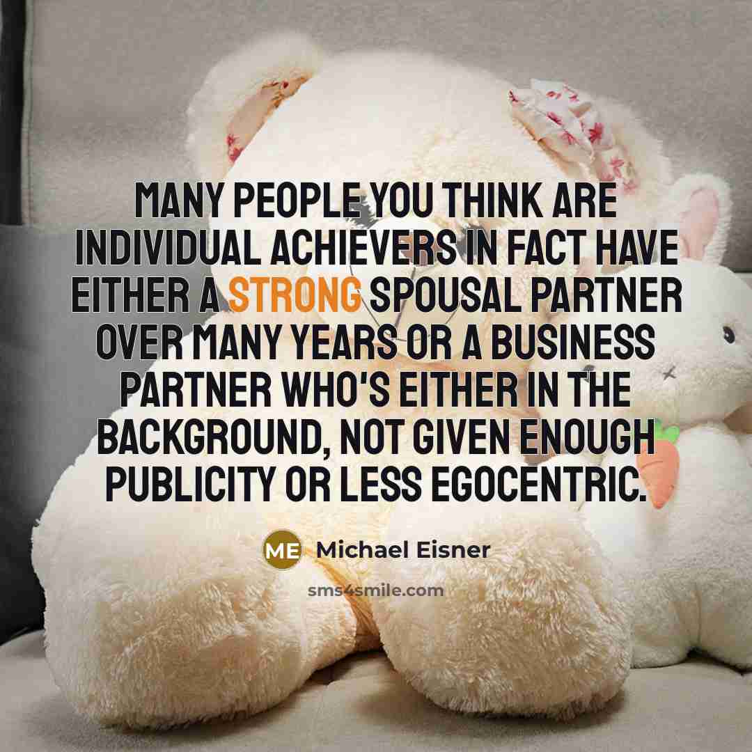“Many people you think are individual achievers in fact have either a strong spousal partner over many years or a business partner who's either in the background, not given enough publicity or less egocentric.” quote by Michael Eisner