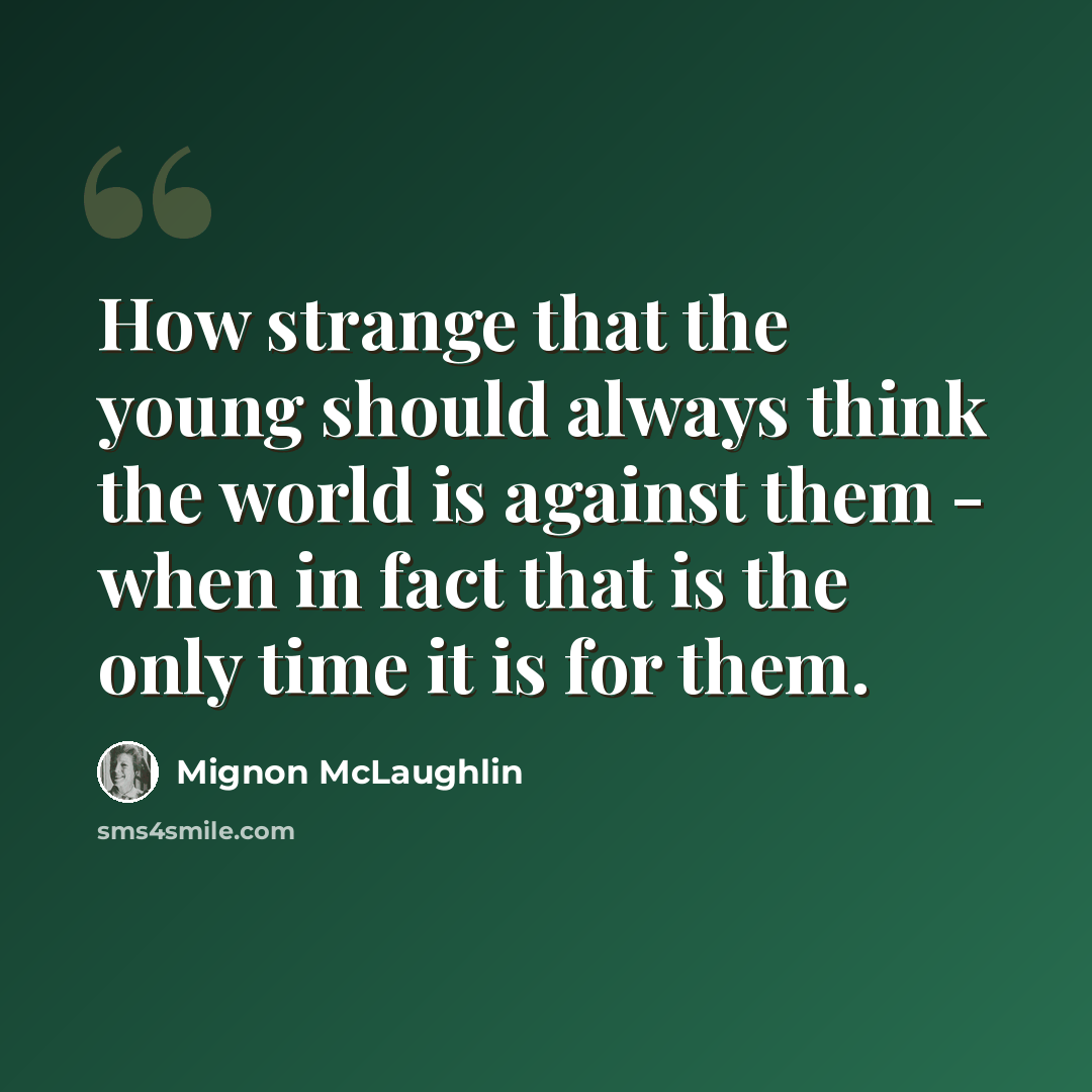 “How strange that the young should always think the world is against them - when in fact that is the only time it is for them.” quote by Mignon McLaughlin