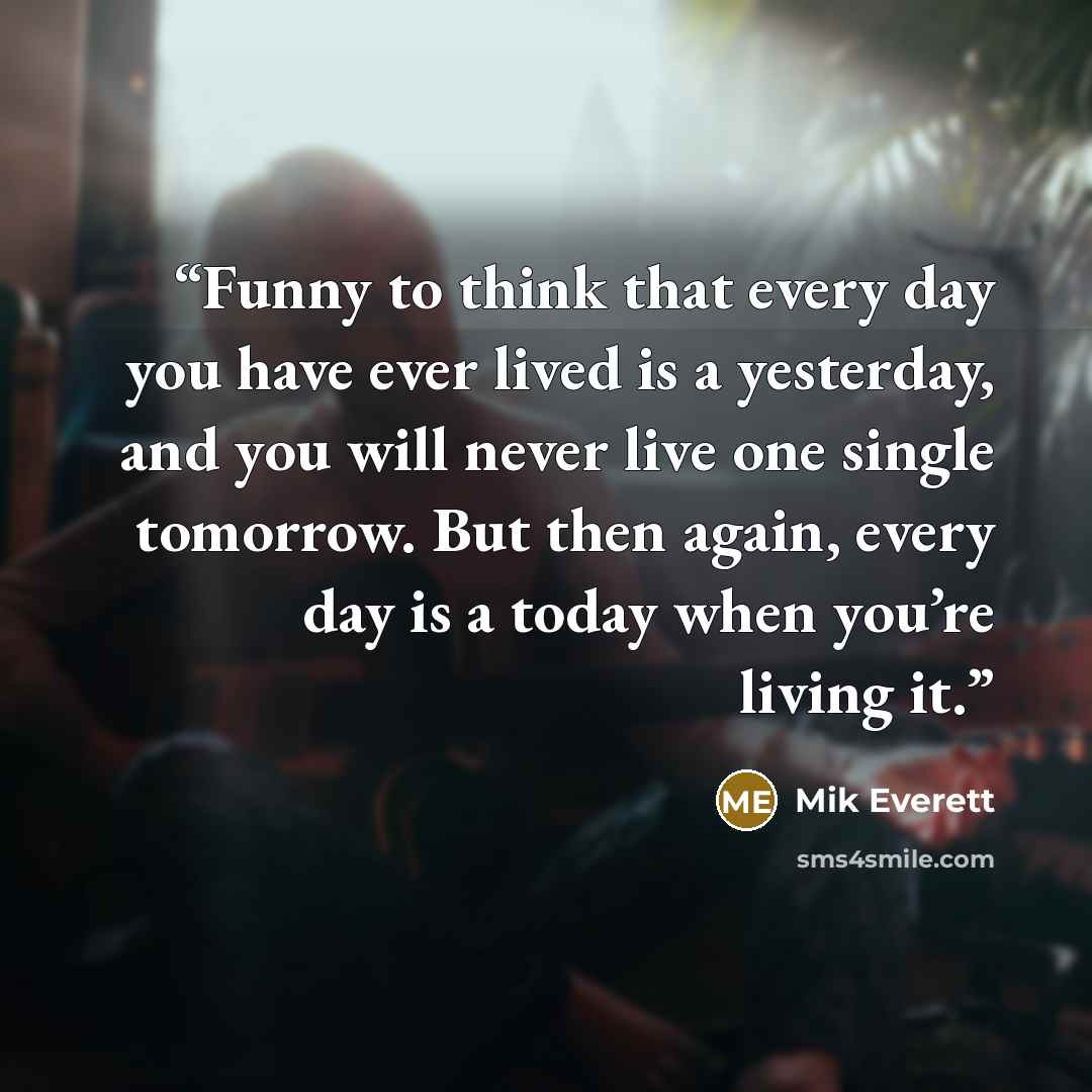 “Funny to think that every day you have ever lived is a yesterday, and you will never live one single tomorrow. But then again, every day is a today when you’re living it.” quote by Mik Everett