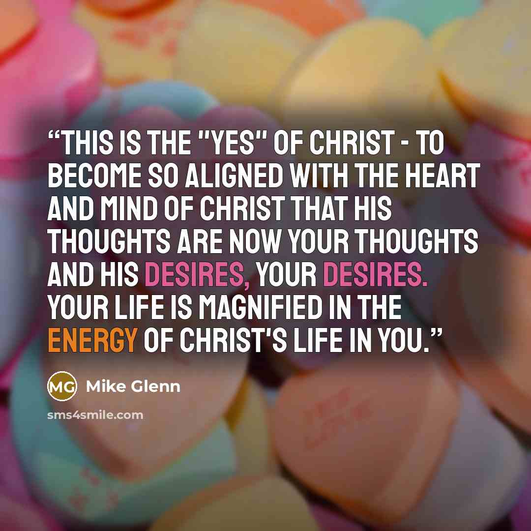 “This is the "yes" of Christ - to become so aligned with the heart and mind of Christ that his thoughts are now your thoughts and his desires, your desires. Your life is magnified in the energy of Christ's life in you.” quote by Mike Glenn