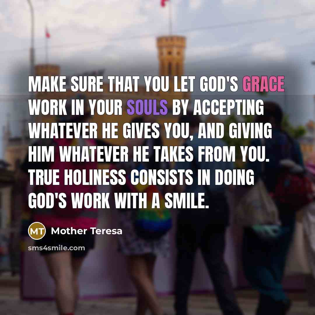 “Make sure that you let God's grace work in your souls by accepting whatever He gives you, and giving Him whatever He takes from you. True holiness consists in doing God's work with a smile.” quote by Mother Teresa