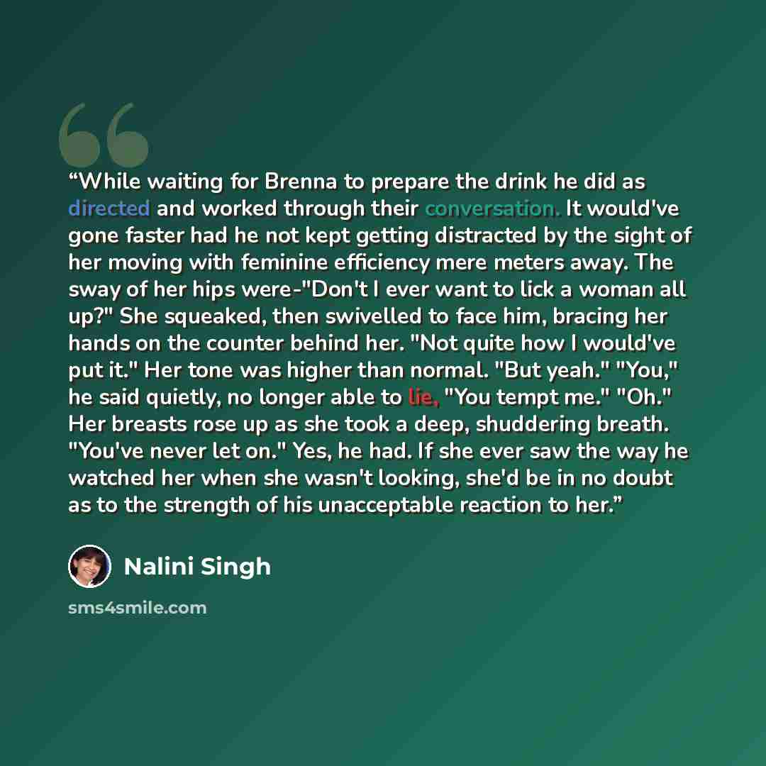 “While waiting for Brenna to prepare the drink he did as directed and worked through their conversation. It would've gone faster had he not kept getting distracted by the sight of her moving with feminine efficiency mere meters away. The sway of her hips were-"Don't I ever want to lick a woman all…” quote by Nalini Singh
