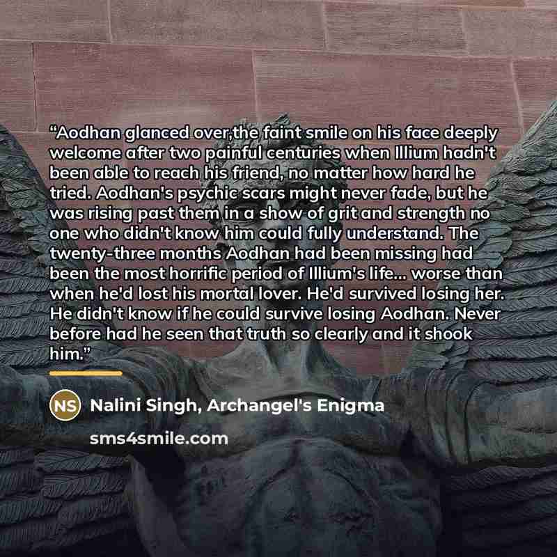 “Aodhan glanced over,the faint smile on his face deeply welcome after two painful centuries when Illium hadn't been able to reach his friend, no matter how hard he tried. Aodhan's psychic scars might never fade, but he was rising past them in a show of grit and strength no one who didn't know him…” quote by Archangel's Enigma Nalini Singh