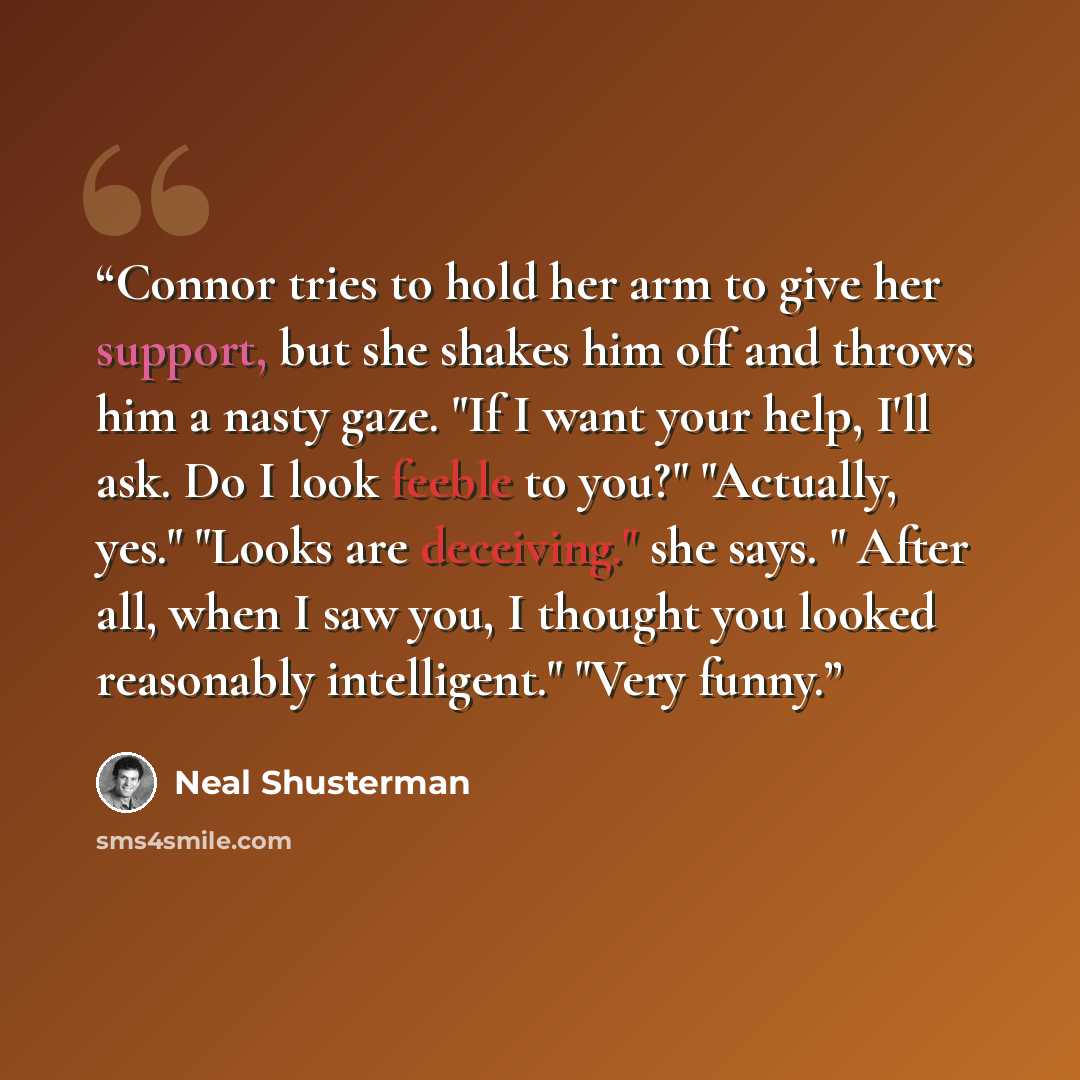 “Connor tries to hold her arm to give her support, but she shakes him off and throws him a nasty gaze. "If I want your help, I'll ask. Do I look feeble to you?" "Actually, yes." "Looks are deceiving." she says. " After all, when I saw you, I thought you looked reasonably intelligent." "Very funny.” quote by Neal Shusterman