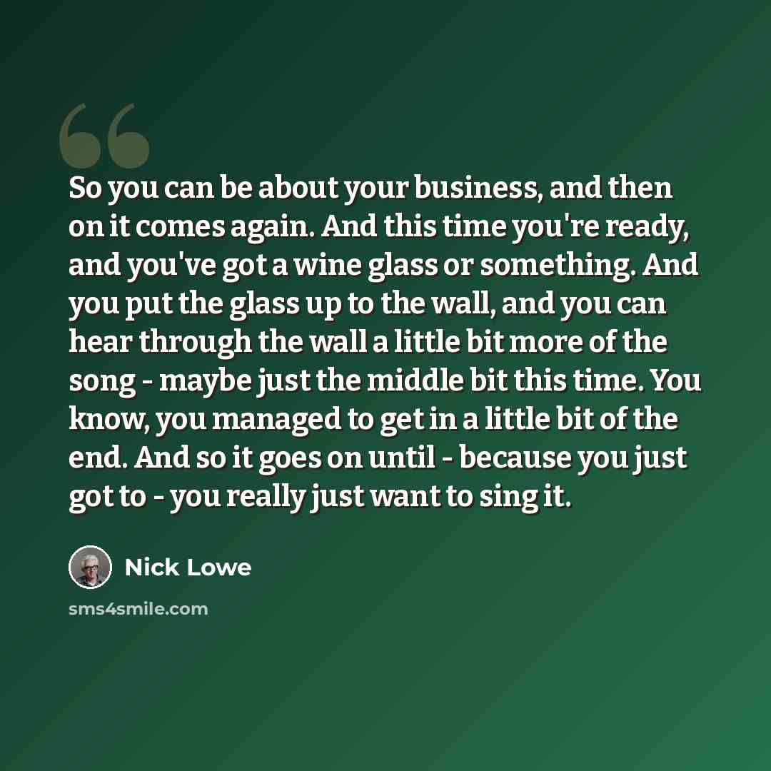 “So you can be about your business, and then on it comes again. And this time you're ready, and you've got a wine glass or something. And you put the glass up to the wall, and you can hear through the wall a little bit more of the song - maybe just the middle bit this time. You know, you managed to…” quote by Nick Lowe