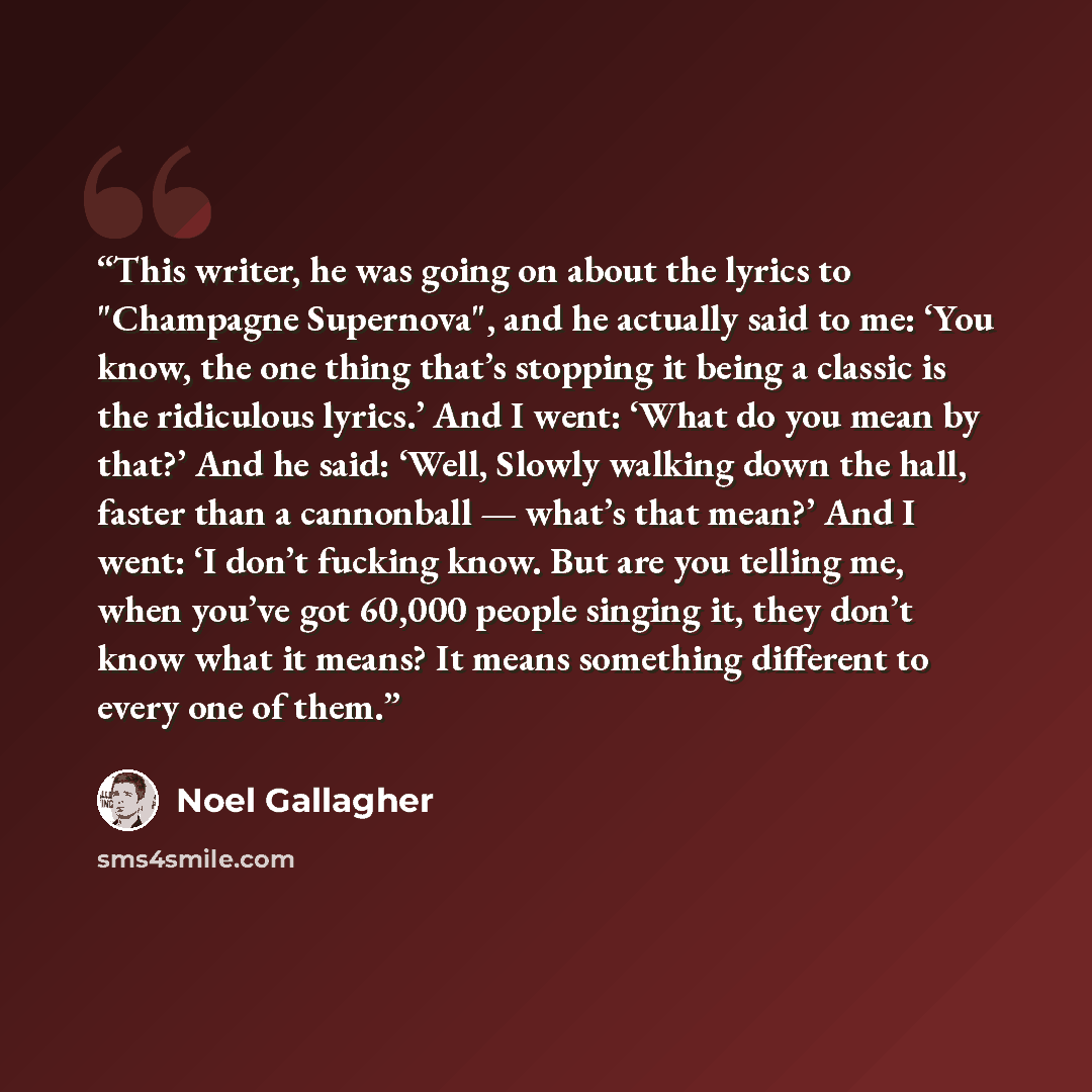 “This writer, he was going on about the lyrics to "Champagne Supernova", and he actually said to me: ‘You know, the one thing that’s stopping it being a classic is the ridiculous lyrics.’ And I went: ‘What do you mean by that?’ And he said: ‘Well, Slowly walking down the hall, faster than a…” quote by Noel Gallagher
