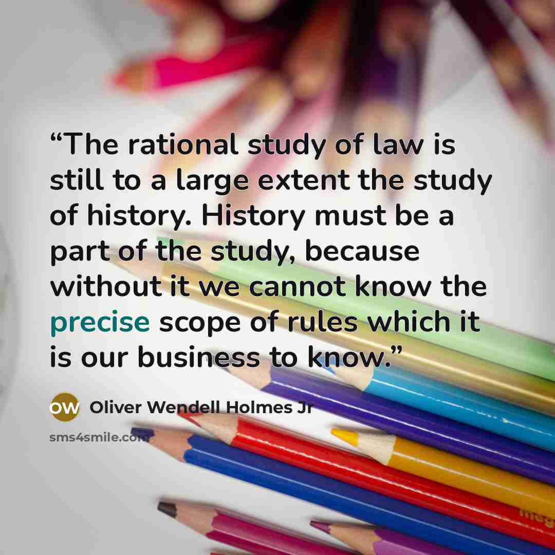“The rational study of law is still to a large extent the study of history. History must be a part of the study, because without it we cannot know the precise scope of rules which it is our business to know.” quote by Oliver Wendell Holmes Jr