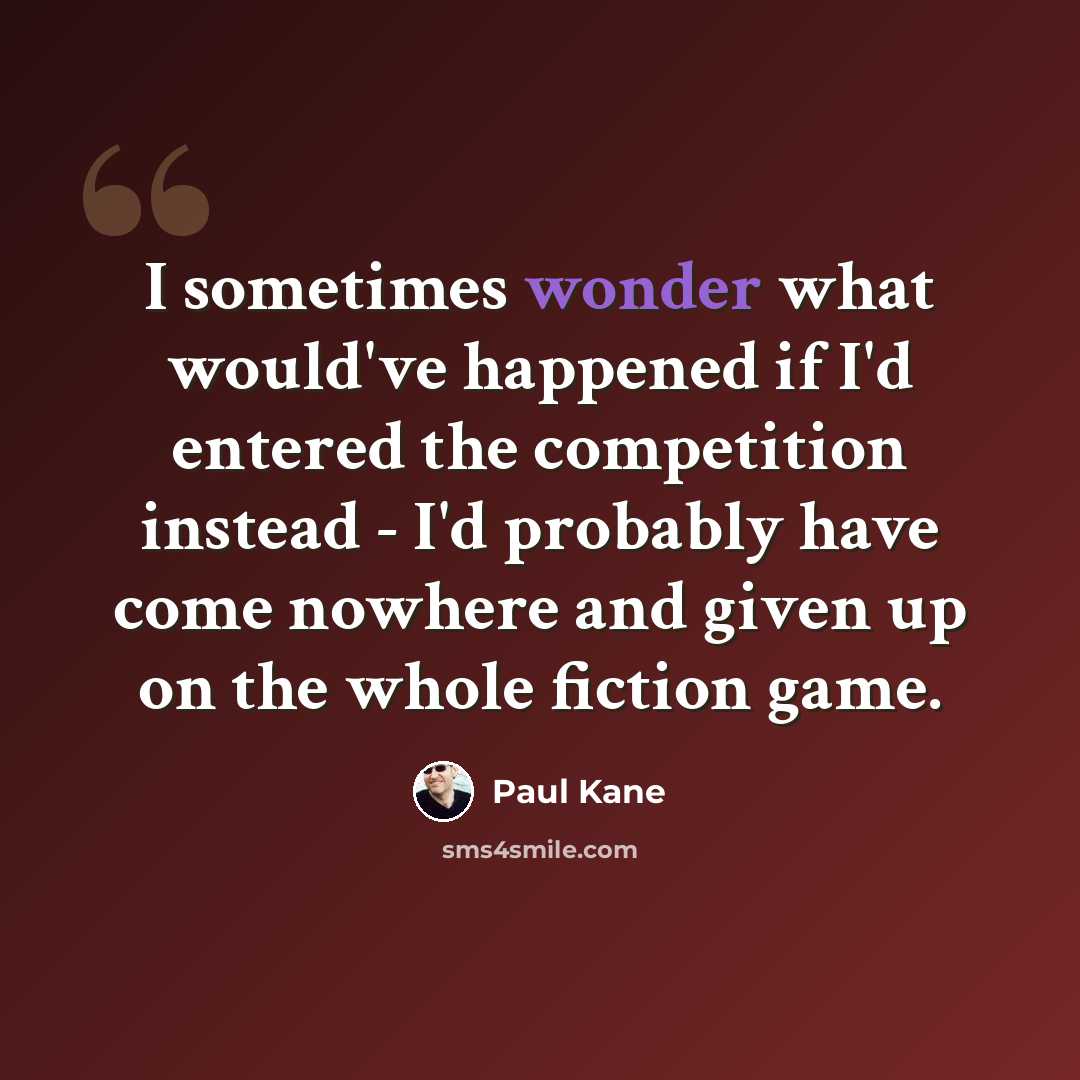“I sometimes wonder what would've happened if I'd entered the competition instead - I'd probably have come nowhere and given up on the whole fiction game.” quote by Paul Kane