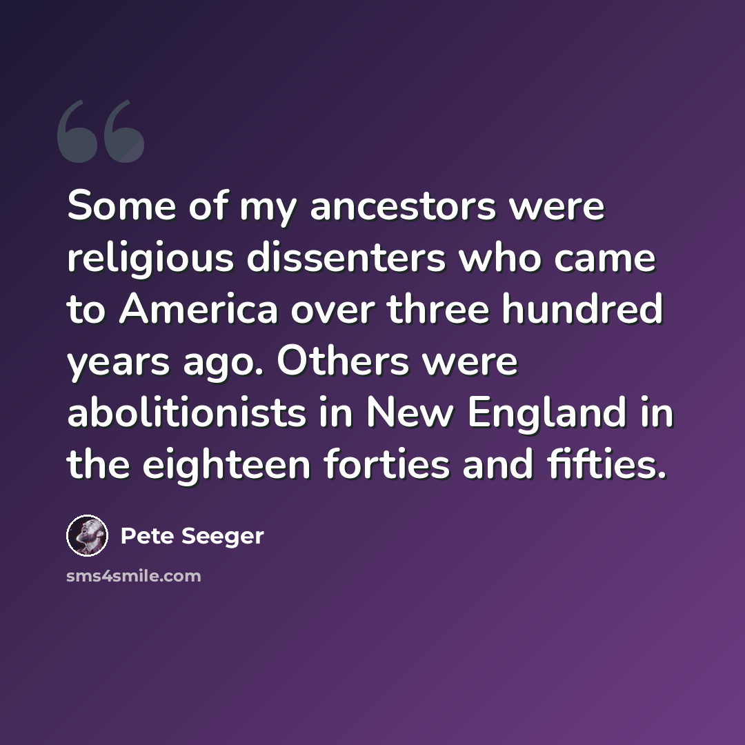 “Some of my ancestors were religious dissenters who came to America over three hundred years ago. Others were abolitionists in New England in the eighteen forties and fifties.” quote by Pete Seeger
