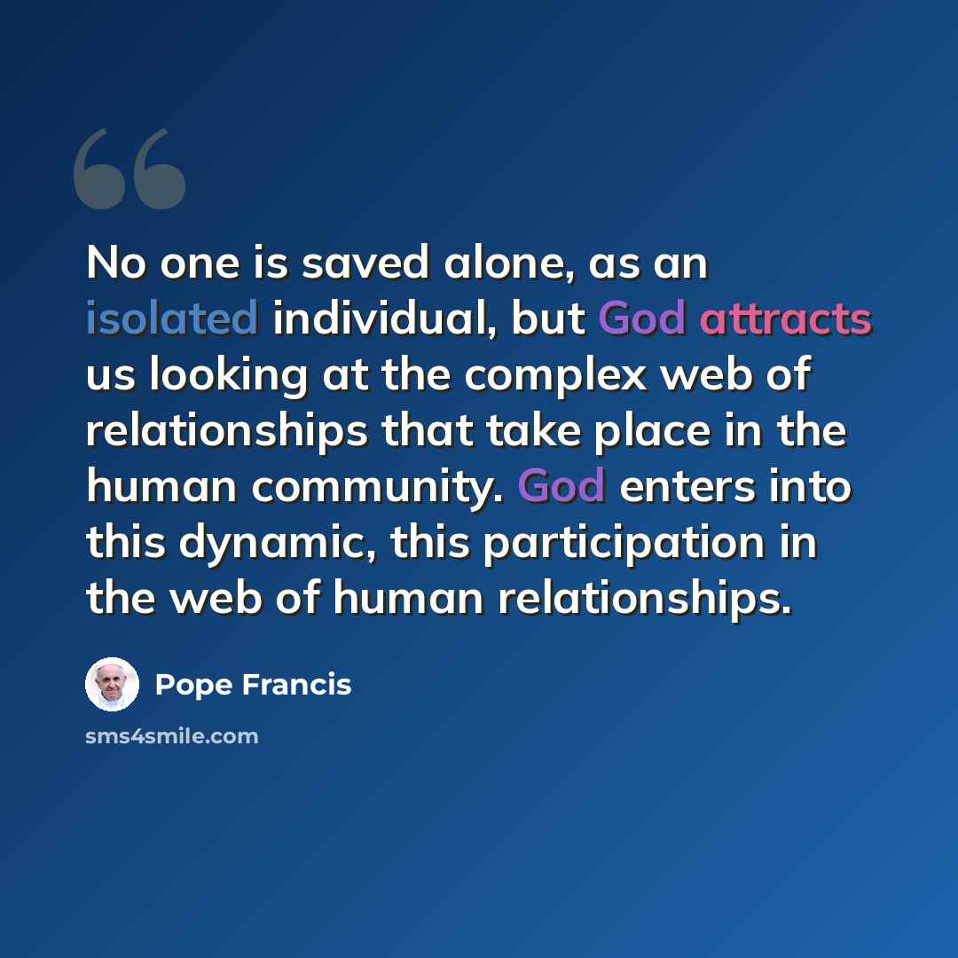 “No one is saved alone, as an isolated individual, but God attracts us looking at the complex web of relationships that take place in the human community. God enters into this dynamic, this participation in the web of human relationships.” quote by Pope Francis