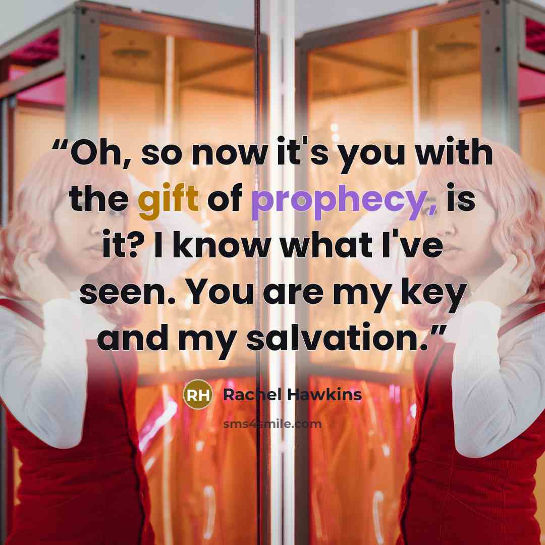 “Oh, so now it's you with the gift of prophecy, is it? I know what I've seen. You are my key and my salvation.” quote by Rachel Hawkins