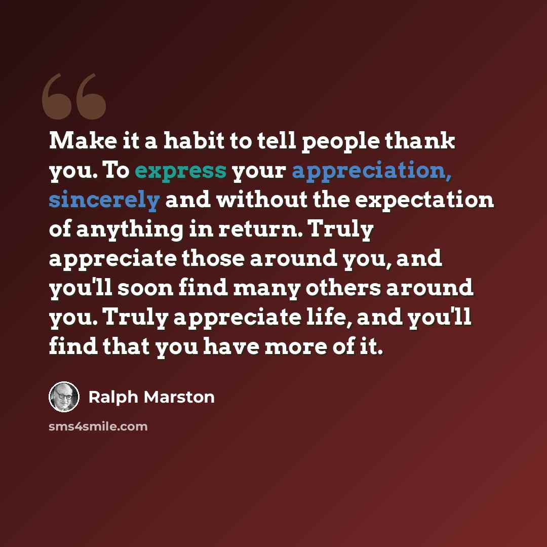 “Make it a habit to tell people thank you. To express your appreciation, sincerely and without the expectation of anything in return. Truly appreciate those around you, and you'll soon find many others around you. Truly appreciate life, and you'll find that you have more of it.” quote by Ralph Marston