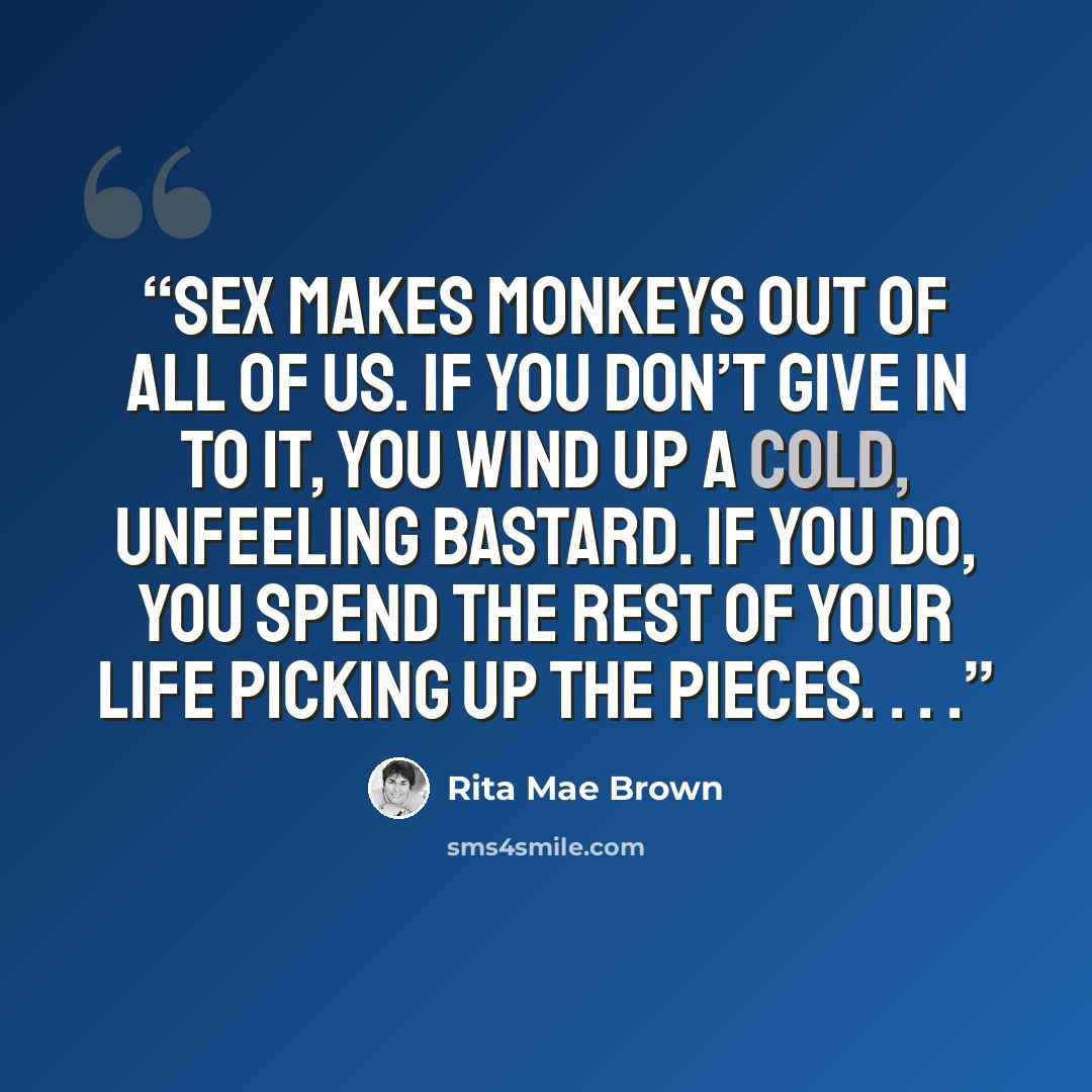 “Sex makes monkeys out of all of us. If you don’t give in to it, you wind up a cold, unfeeling bastard. If you do, you spend the rest of your life picking up the pieces. . . .” quote by Rita Mae Brown