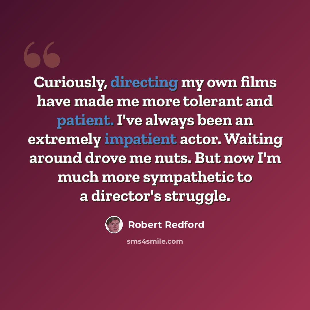 “Curiously, directing my own films have made me more tolerant and patient. I've always been an extremely impatient actor. Waiting around drove me nuts. But now I'm much more sympathetic to a director's struggle.” quote by Robert Redford