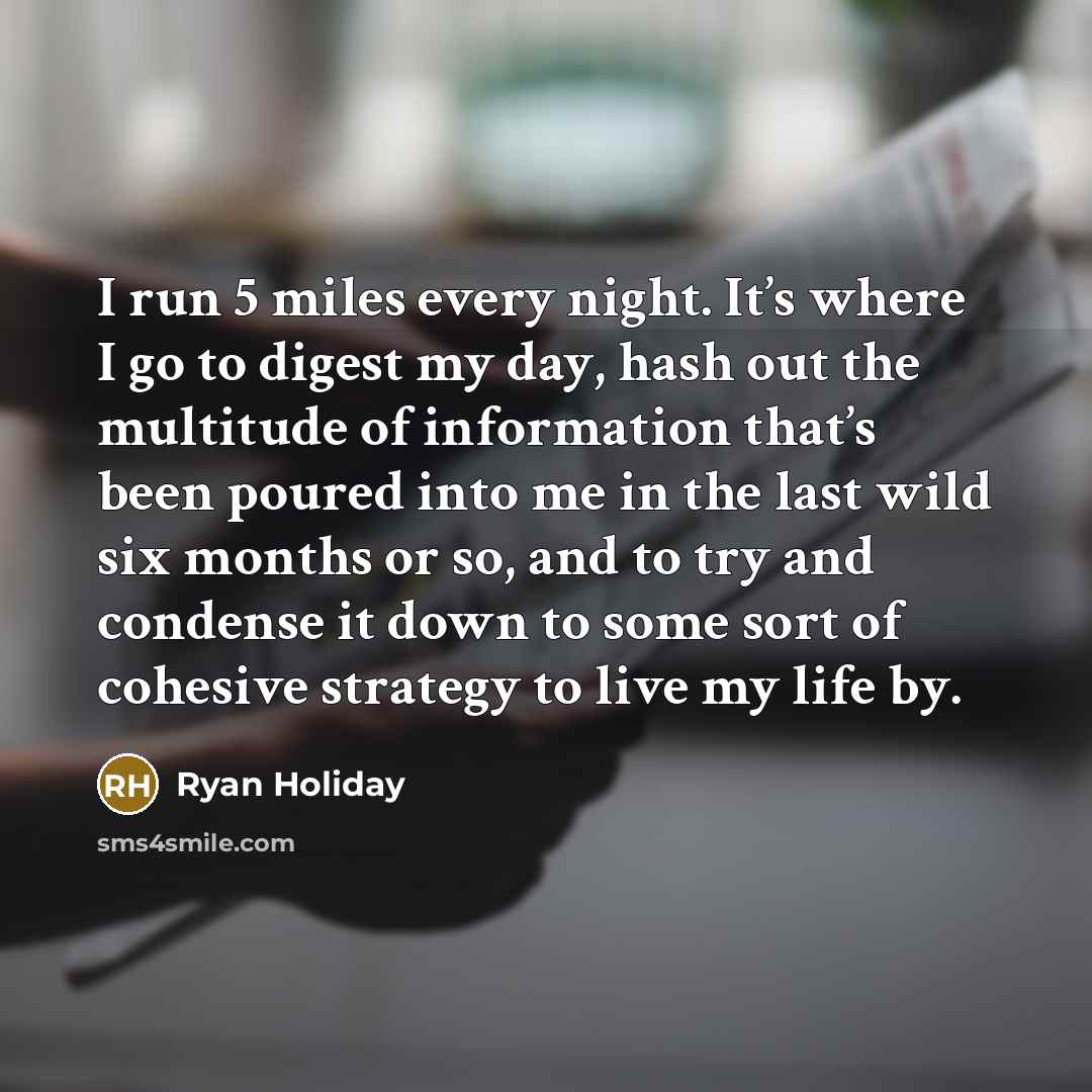 “I run 5 miles every night. It’s where I go to digest my day, hash out the multitude of information that’s been poured into me in the last wild six months or so, and to try and condense it down to some sort of cohesive strategy to live my life by.” quote by Ryan Holiday