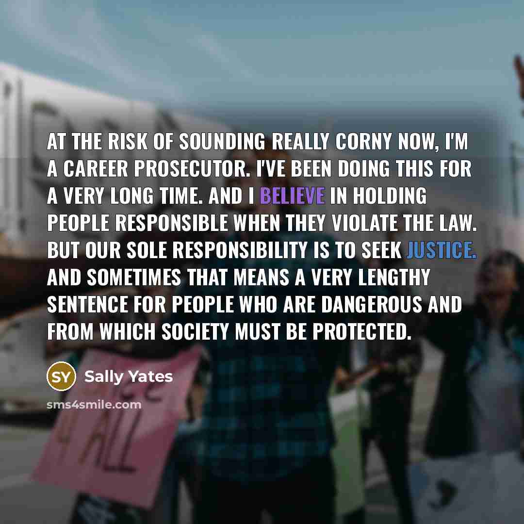 “At the risk of sounding really corny now, I'm a career prosecutor. I've been doing this for a very long time. And I believe in holding people responsible when they violate the law. But our sole responsibility is to seek justice. And sometimes that means a very lengthy sentence for people who are…” quote by Sally Yates