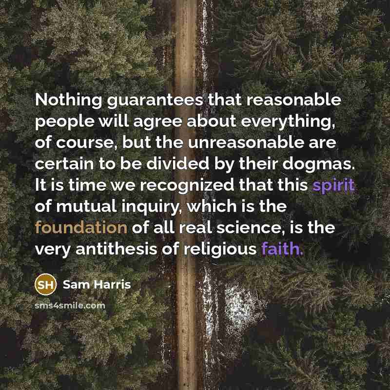 “Nothing guarantees that reasonable people will agree about everything, of course, but the unreasonable are certain to be divided by their dogmas. It is time we recognized that this spirit of mutual inquiry, which is the foundation of all real science, is the very antithesis of religious faith.” quote by Sam Harris