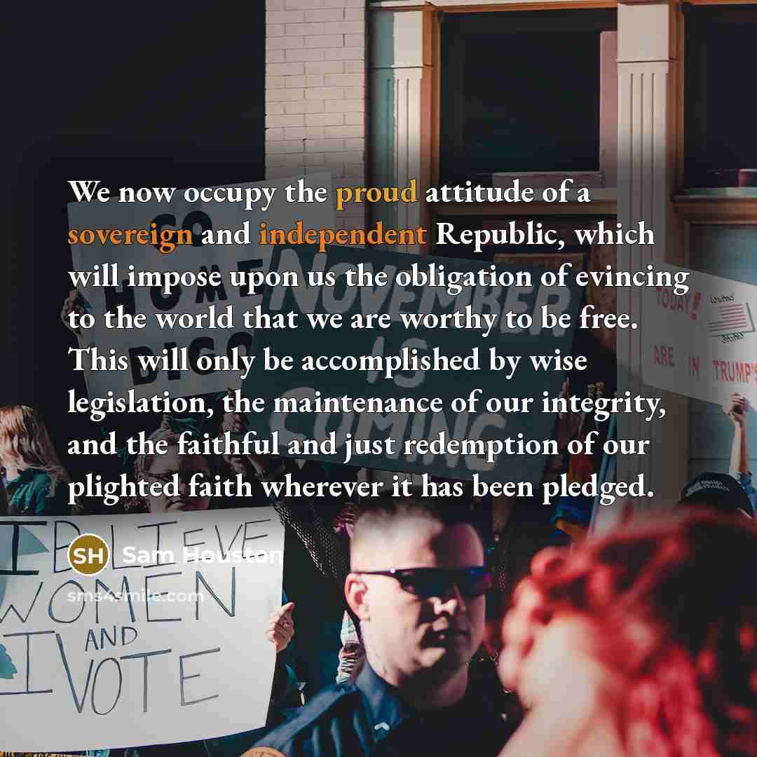 “We now occupy the proud attitude of a sovereign and independent Republic, which will impose upon us the obligation of evincing to the world that we are worthy to be free. This will only be accomplished by wise legislation, the maintenance of our integrity, and the faithful and just redemption of…” quote by Sam Houston